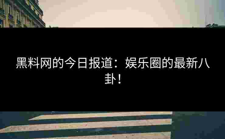 黑料网的今日报道：娱乐圈的最新八卦！