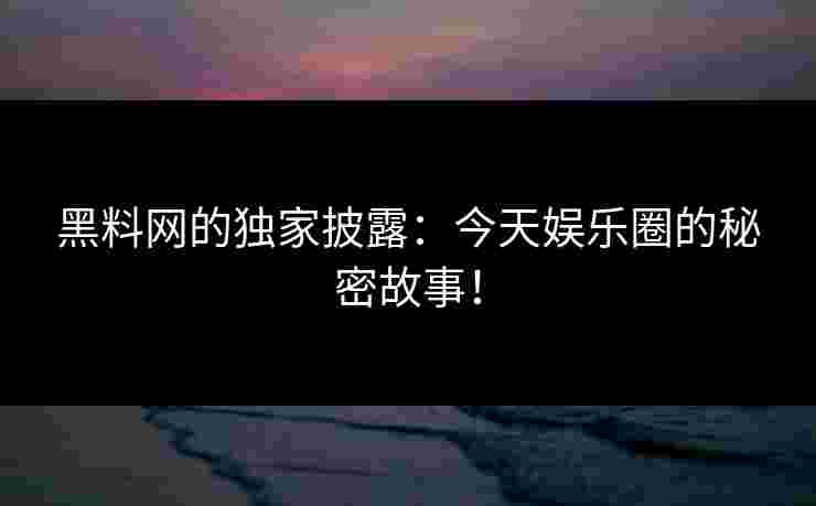 黑料网的独家披露：今天娱乐圈的秘密故事！