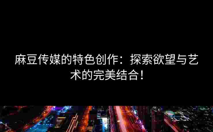 麻豆传媒的特色创作：探索欲望与艺术的完美结合！