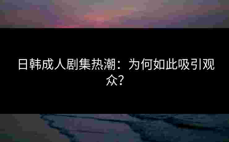 日韩成人剧集热潮：为何如此吸引观众？