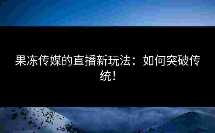 果冻传媒的直播新玩法：如何突破传统！