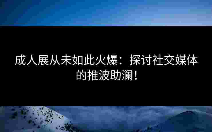 成人展从未如此火爆：探讨社交媒体的推波助澜！