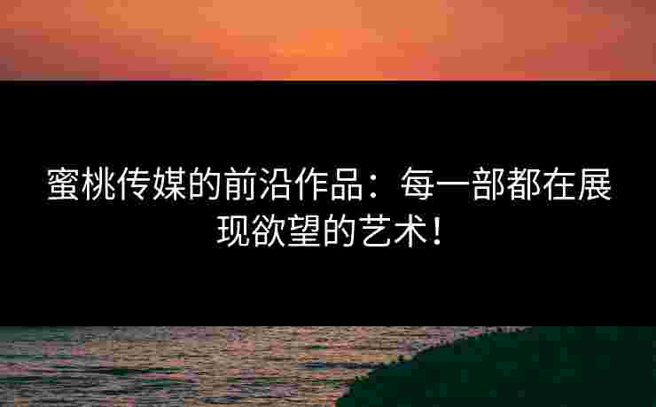 蜜桃传媒的前沿作品：每一部都在展现欲望的艺术！